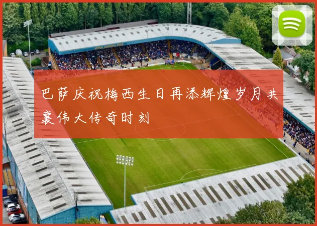 巴萨庆祝梅西生日再添辉煌岁月共襄伟大传奇时刻