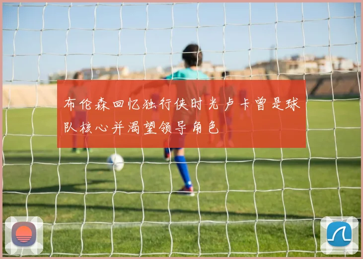 布伦森回忆独行侠时光卢卡曾是球队核心并渴望领导角色