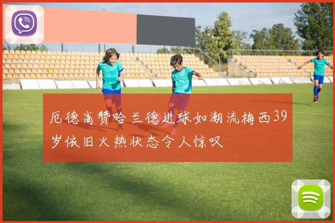 厄德高赞哈兰德进球如潮流梅西39岁依旧火热状态令人惊叹