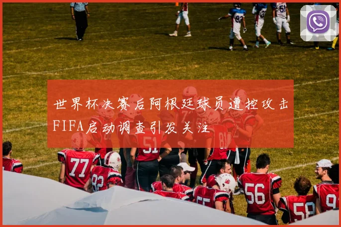 世界杯决赛后阿根廷球员遭控攻击FIFA启动调查引发关注